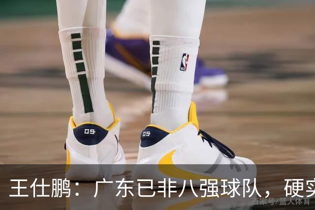王仕鹏：广东已非八强球队，硬实力不强，本土无人能一场拿30分