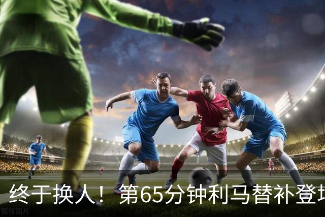 终于换人！第65分钟利马替补登场，换下本场表现糟糕的海文