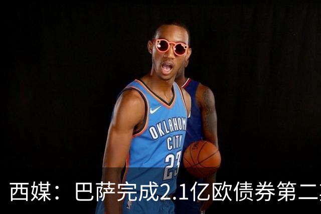 西媒：巴萨完成2.1亿欧债券第二期发行，获得1.05亿欧资金注入